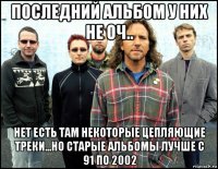 последний альбом у них не оч.. нет есть там некоторые цепляющие треки...но старые альбомы лучше с 91 по 2002