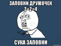 заповни дружочек 2+2=4 сука заповни