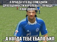 а правда что вы спмздили драгоценности королёвы? - правда,- а как давно? ...а когда тебе ебало бил