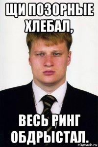 щи позорные хлебал, весь ринг обдрыстал.