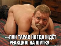  ---пан тарас когда ждёт реакцию на шутку--