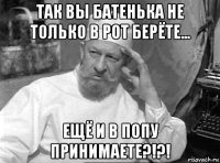 так вы батенька не только в рот берёте... ещё и в попу принимаете?!?!