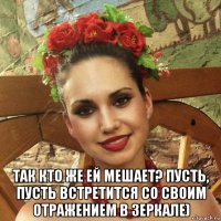  так кто же ей мешает? пусть, пусть встретится со своим отражением в зеркале)