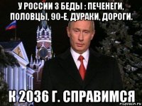 у россии 3 беды : печенеги, половцы, 90-е, дураки, дороги. к 2036 г. справимся