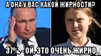 а она у вас какой жирности? 37%. - ой, это очень жирно