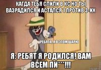 кагда тебя слили в кс но ты вазрадился и астался 1 против 3-их я: ребят я родился! вам всем пи***!!!