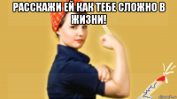 расскажи ей как тебе сложно в жизни! 