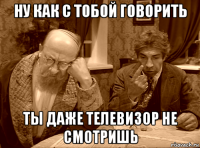 ну как с тобой говорить ты даже телевизор не смотришь