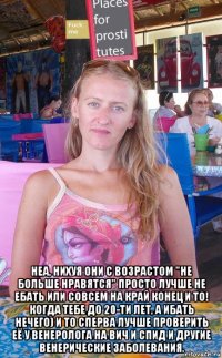 неа, нихуя они с возрастом "не больше нравятся" просто лучше не ебать или совсем на край конец и то! когда тебе до 20-ти лет, а ибать нечего) и то сперва лучше проверить её у венеролога на вич и спид и другие венерические заболевания.