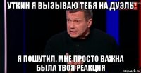 уткин я вызываю тебя на дуэль я пошутил, мне просто важна была твоя реакция