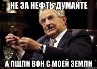 не за нефть думайте а пшли вон с моей земли