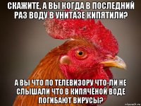 скажите, а вы когда в последний раз воду в унитазе кипятили? а вы что по телевизору что-ли не слышали что в кипячёной воде погибают вирусы?