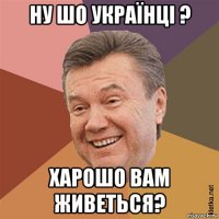 ну шо українці ? харошо вам живеться?