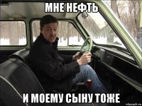 мне нефть и моему сыну тоже