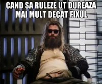 cand sa ruleze ut dureaza mai mult decat fixul 