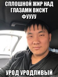 сплошной жир над глазами висит фуууу урод уродливый