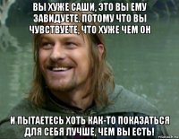 вы хуже саши, это вы ему завидуете. потому что вы чувствуете, что хуже чем он и пытаетесь хоть как-то показаться для себя лучше, чем вы есть!