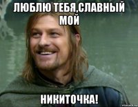 люблю тебя,славный мой никиточка!