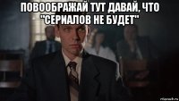 повоображай тут давай, что "сериалов не будет" 