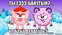 ты еэээ-банутый?... что ты делаешь?......