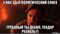 у нас был политический союз грёбаный ты дебил, теодор рузвельт!