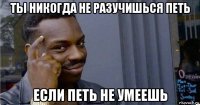 ты никогда не разучишься петь если петь не умеешь