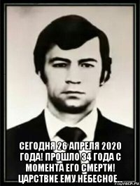  сегодня 26 апреля 2020 года! прошло 34 года с момента его смерти! царствие ему небесное...