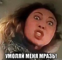  умоляй меня мразь!