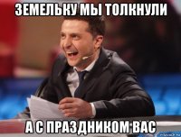 земельку мы толкнули а с праздником вас