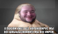  а пахуям уже!) всё. короновирус. мы все шиыыызикиии!)) мы все умрём.