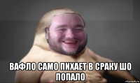  вафло само пихает в сраку шо попало