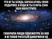 что ж ты блядь зараза бровь свою подбрила. и куда ж ты в ночь сука уши навострила говорили люди присмотри за ней я ж тупой рогатый доверялся ей