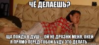 чё делаешь? ща пойду в душ...- ой не дразни меня, окей я прямо перед тобой буду это делать..
