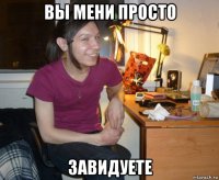 вы мени просто завидуете