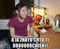  a ja znayu chto ti drooooochish))