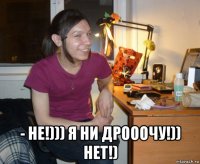  - не!))) я ни дрооочу!)) нет!)
