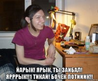  йарык! ярык, ты заибал! ярррык!!1 тикай! бочёк потииик!!