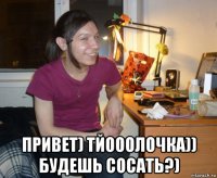  привет) тйооолочка)) будешь сосать?)