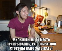  милый ты не то место прикрываешь, тут с обратной стороны надо затыкать!