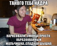 такого тебе кадра нарисовали...умница просто, образоованный мальчишка..сладкая шышка
