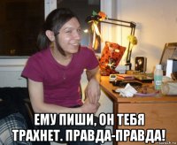  ему пиши, он тебя трахнет. правда-правда!