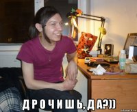  д р о ч и ш ь, д а?))