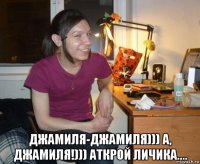  джамиля-джамиля))) а, джамиля!))) аткрой личика....