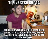 то чувство когда пришёл к другу на праздник, все ушли по домам..- а ты остался с ним..наедине, и он тебе такой: ну наконец то my love, я терпел как только мог!