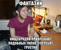 фантазии нищебродов привлекают подобных типов, это ребят грустно