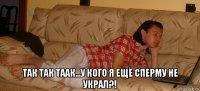  так так таак...у кого я ещё сперму не украл?!
