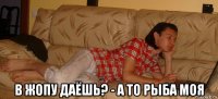  в жопу даёшь? - а то рыба моя