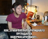  как...)) как поспал, братишка?)) пргладалса навернае,братишк?)...