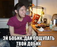  эй бобик..дай пощупать твой добик