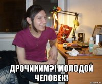  дрочииим?! молодой человек!